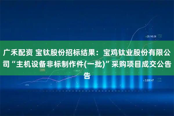 广禾配资 宝钛股份招标结果：宝鸡钛业股份有限公司“主机设备非标制作件(一批)”采购项目成交公告