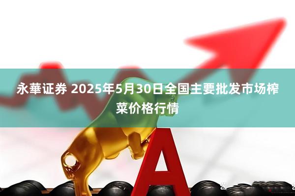 永華证券 2025年5月30日全国主要批发市场榨菜价格行情