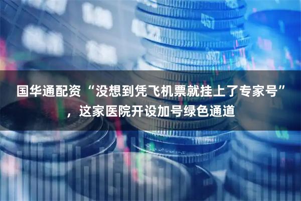 国华通配资 “没想到凭飞机票就挂上了专家号”，这家医院开设加号绿色通道