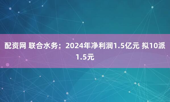 配资网 联合水务：2024年净利润1.5亿元 拟10派1.5元