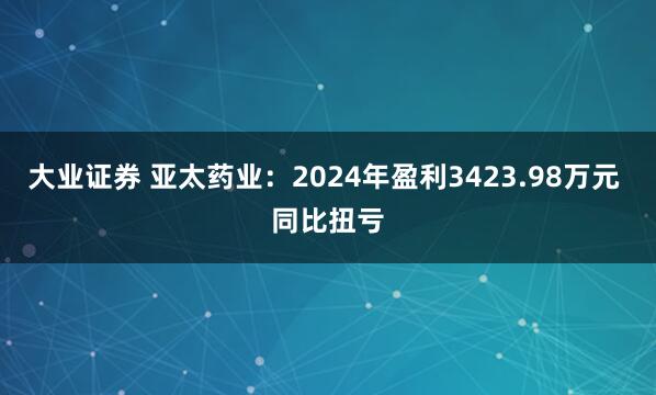大业证券 亚太药业：2024年盈利3423.98万元 同比扭亏