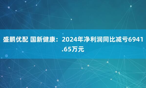 盛鹏优配 国新健康：2024年净利润同比减亏6941.65万元