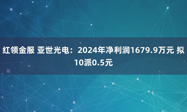 红领金服 亚世光电：2024年净利润1679.9万元 拟10派0.5元