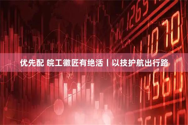 优先配 皖工徽匠有绝活丨以技护航出行路