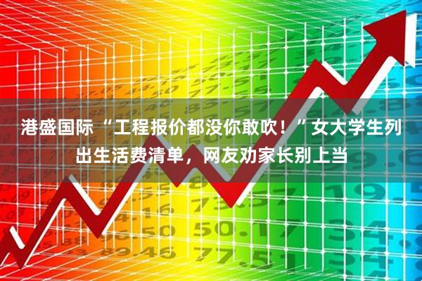 港盛国际 “工程报价都没你敢吹！”女大学生列出生活费清单，网友劝家长别上当