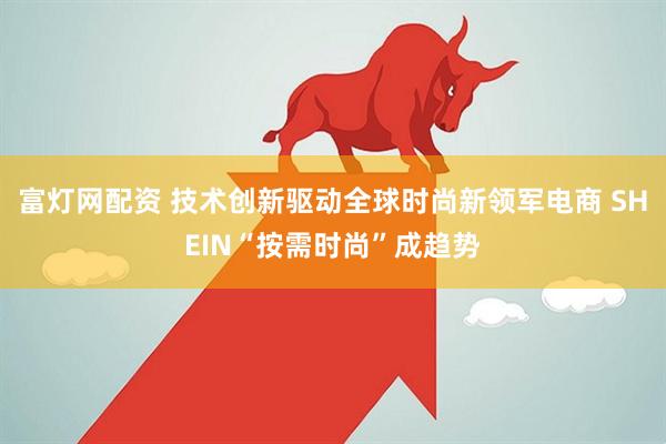 富灯网配资 技术创新驱动全球时尚新领军电商 SHEIN“按需时尚”成趋势