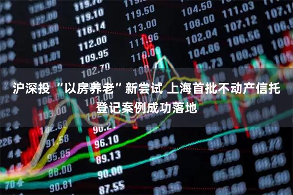 沪深投 “以房养老”新尝试 上海首批不动产信托登记案例成功落地