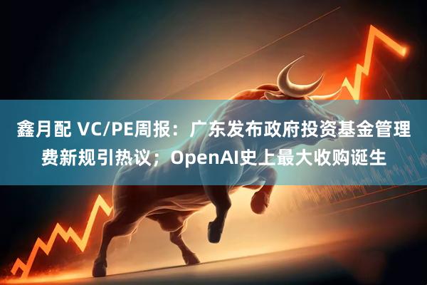 鑫月配 VC/PE周报：广东发布政府投资基金管理费新规引热议；OpenAI史上最大收购诞生