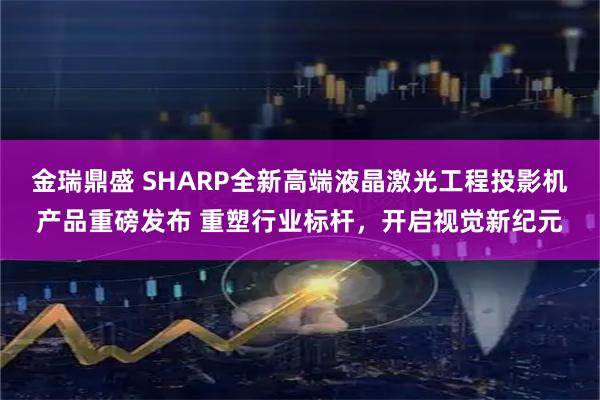 金瑞鼎盛 SHARP全新高端液晶激光工程投影机产品重磅发布 重塑行业标杆，开启视觉新纪元