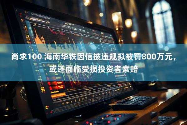 尚求100 海南华铁因信披违规拟被罚800万元，或还面临受损投资者索赔