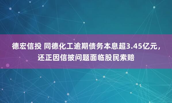 德宏信投 同德化工逾期债务本息超3.45亿元，还正因信披问题面临股民索赔