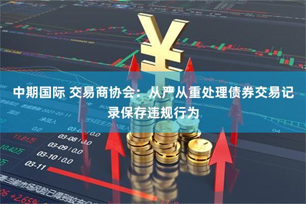 中期国际 交易商协会：从严从重处理债券交易记录保存违规行为