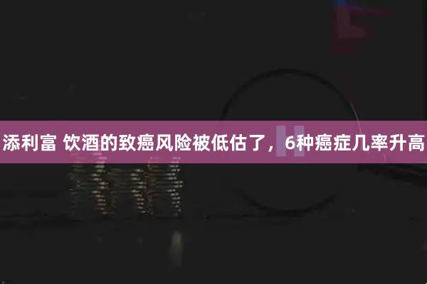 添利富 饮酒的致癌风险被低估了，6种癌症几率升高