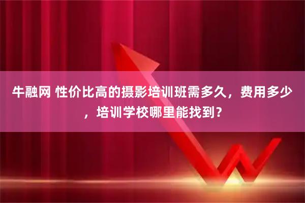 牛融网 性价比高的摄影培训班需多久，费用多少，培训学校哪里能找到？