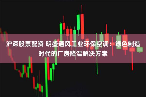 沪深股票配资 明盛通风工业环保空调：绿色制造时代的厂房降温解决方案