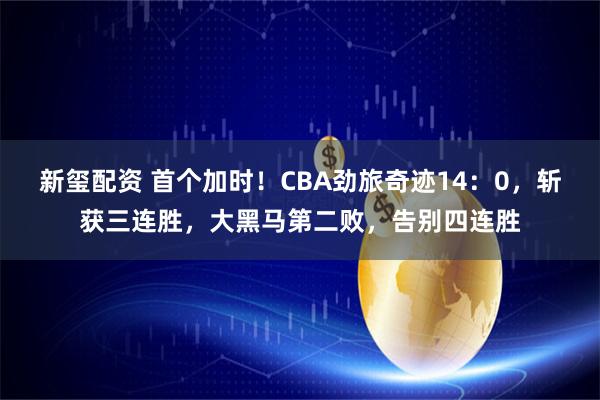 新玺配资 首个加时！CBA劲旅奇迹14：0，斩获三连胜，大黑马第二败，告别四连胜