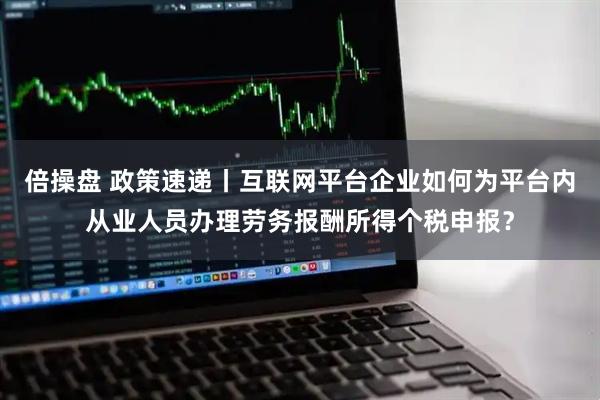 倍操盘 政策速递丨互联网平台企业如何为平台内从业人员办理劳务报酬所得个税申报？