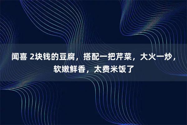 闻喜 2块钱的豆腐，搭配一把芹菜，大火一炒，软嫩鲜香，太费米饭了