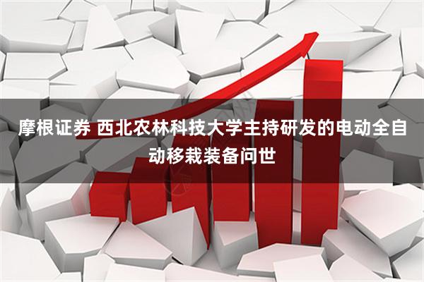 摩根证券 西北农林科技大学主持研发的电动全自动移栽装备问世